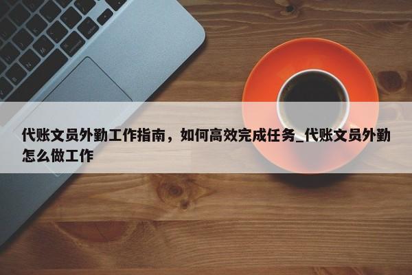 代賬文員外勤工作指南，如何高效完成任務(wù)_代賬文員外勤怎么做工作