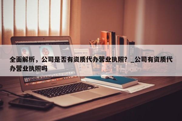 全面解析，公司是否有資質(zhì)代辦營業(yè)執(zhí)照？_公司有資質(zhì)代辦營業(yè)執(zhí)照嗎