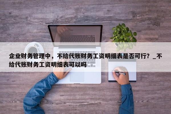 企業(yè)財(cái)務(wù)管理中，不給代賬財(cái)務(wù)工資明細(xì)表是否可行？_不給代賬財(cái)務(wù)工資明細(xì)表可以嗎