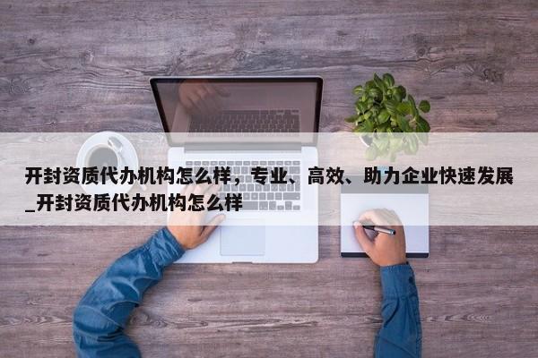 開封資質(zhì)代辦機(jī)構(gòu)怎么樣，專業(yè)、高效、助力企業(yè)快速發(fā)展_開封資質(zhì)代辦機(jī)構(gòu)怎么樣