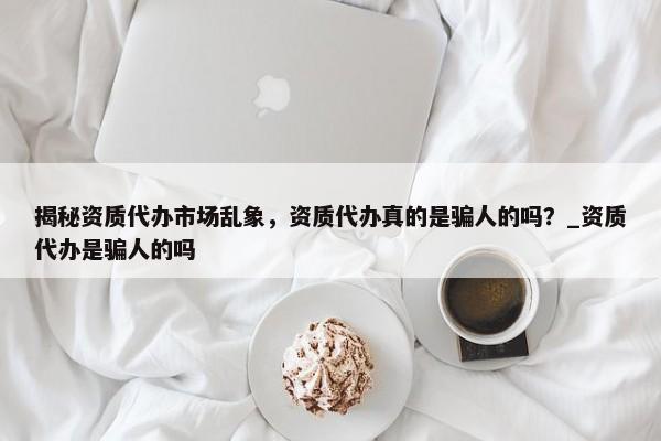 揭秘資質(zhì)代辦市場(chǎng)亂象，資質(zhì)代辦真的是騙人的嗎？_資質(zhì)代辦是騙人的嗎