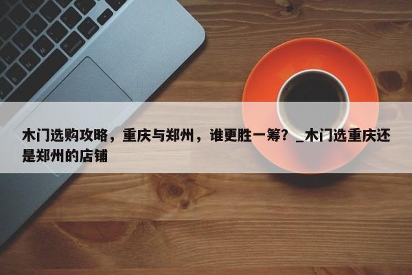 木門選購攻略，重慶與鄭州，誰更勝一籌？_木門選重慶還是鄭州的店鋪