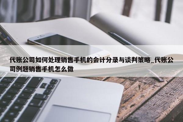 代賬公司如何處理銷售手機的會計分錄與談判策略_代賬公司例題銷售手機怎么做