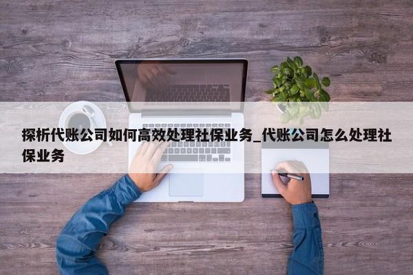 探析代賬公司如何高效處理社保業(yè)務_代賬公司怎么處理社保業(yè)務