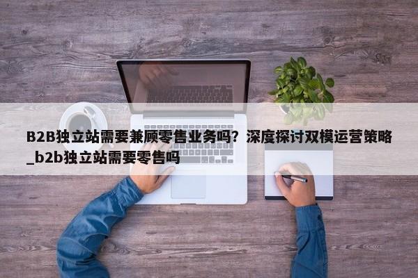 B2B獨立站需要兼顧零售業(yè)務嗎？深度探討雙模運營策略_b2b獨立站需要零售嗎