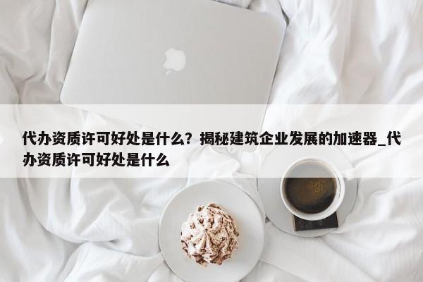 代辦資質許可好處是什么？揭秘建筑企業(yè)發(fā)展的加速器_代辦資質許可好處是什么