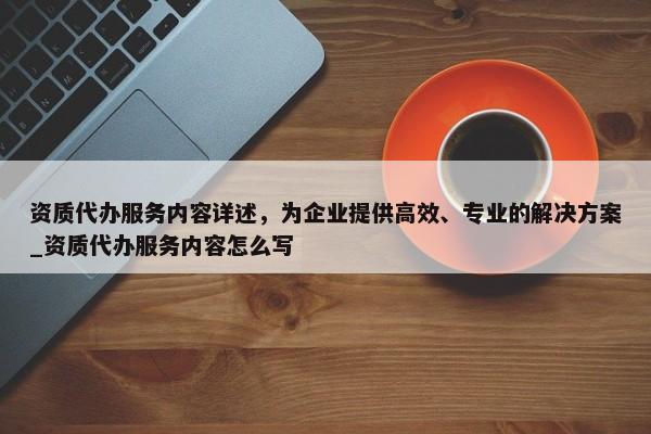 資質代辦服務內容詳述，為企業(yè)提供高效、專業(yè)的解決方案_資質代辦服務內容怎么寫