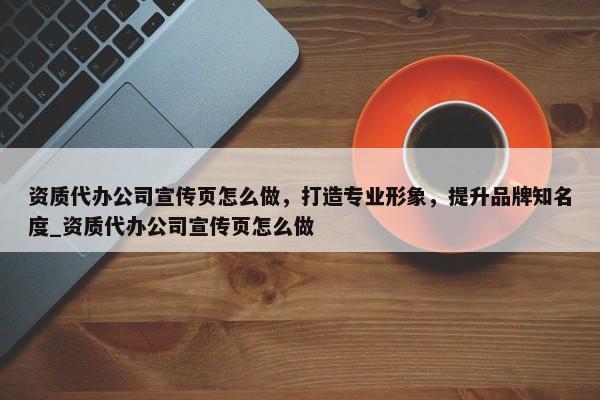 資質(zhì)代辦公司宣傳頁怎么做，打造專業(yè)形象，提升品牌知名度_資質(zhì)代辦公司宣傳頁怎么做