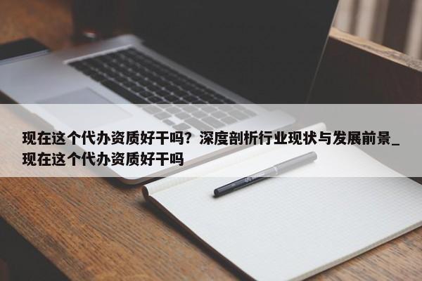 現(xiàn)在這個(gè)代辦資質(zhì)好干嗎？深度剖析行業(yè)現(xiàn)狀與發(fā)展前景_現(xiàn)在這個(gè)代辦資質(zhì)好干嗎