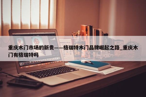 重慶木門市場的新貴——格瑞特木門品牌崛起之路_重慶木門有格瑞特嗎