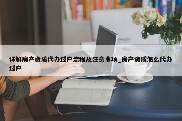 詳解房產(chǎn)資質(zhì)代辦過戶流程及注意事項_房產(chǎn)資質(zhì)怎么代辦過戶