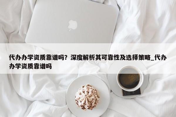 代辦辦學(xué)資質(zhì)靠譜嗎？深度解析其可靠性及選擇策略_代辦辦學(xué)資質(zhì)靠譜嗎