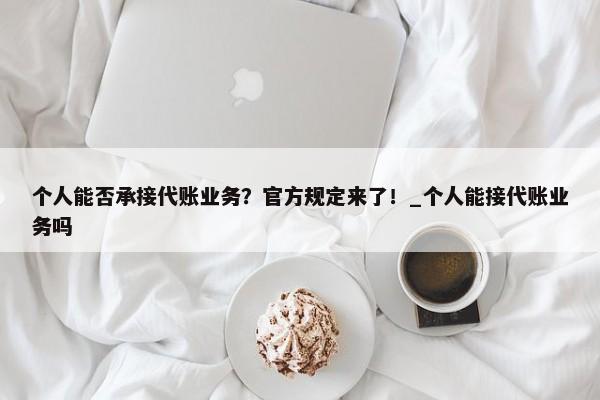 個人能否承接代賬業(yè)務(wù)？官方規(guī)定來了！_個人能接代賬業(yè)務(wù)嗎