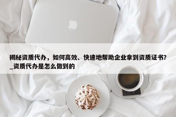 揭秘資質(zhì)代辦，如何高效、快速地幫助企業(yè)拿到資質(zhì)證書？_資質(zhì)代辦是怎么做到的