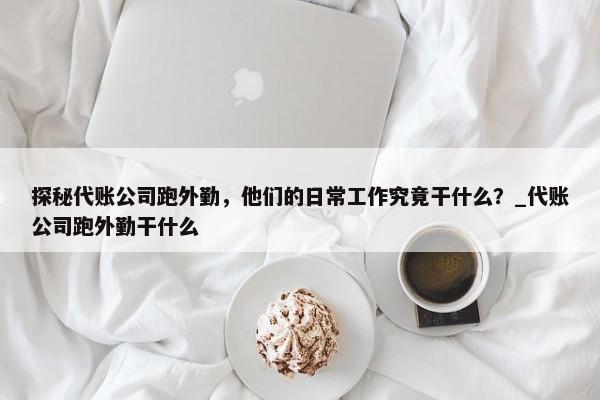 探秘代賬公司跑外勤，他們的日常工作究竟干什么？_代賬公司跑外勤干什么