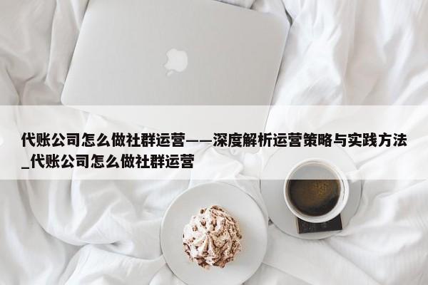 代賬公司怎么做社群運營——深度解析運營策略與實踐方法_代賬公司怎么做社群運營