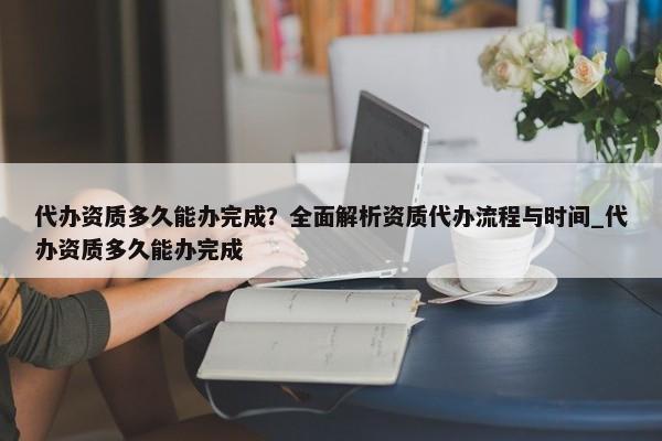 代辦資質(zhì)多久能辦完成？全面解析資質(zhì)代辦流程與時(shí)間_代辦資質(zhì)多久能辦完成