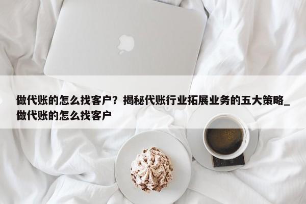 做代賬的怎么找客戶？揭秘代賬行業(yè)拓展業(yè)務(wù)的五大策略_做代賬的怎么找客戶