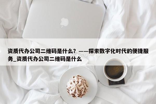 資質(zhì)代辦公司二維碼是什么？——探索數(shù)字化時(shí)代的便捷服務(wù)_資質(zhì)代辦公司二維碼是什么