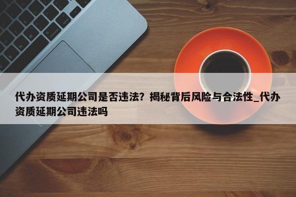 代辦資質(zhì)延期公司是否違法？揭秘背后風(fēng)險與合法性_代辦資質(zhì)延期公司違法嗎