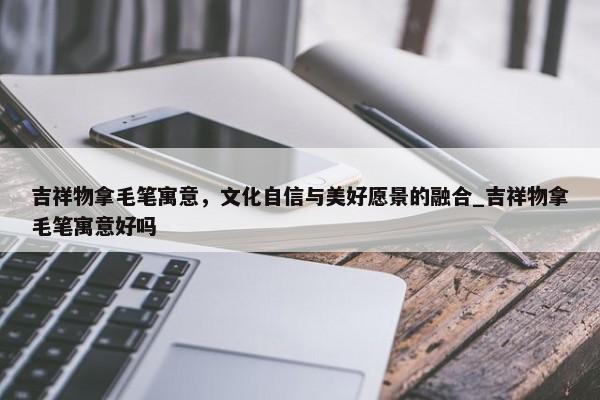 吉祥物拿毛筆寓意，文化自信與美好愿景的融合_吉祥物拿毛筆寓意好嗎