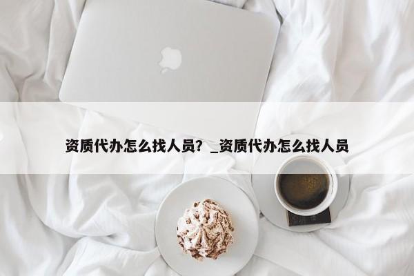 資質(zhì)代辦怎么找人員？_資質(zhì)代辦怎么找人員