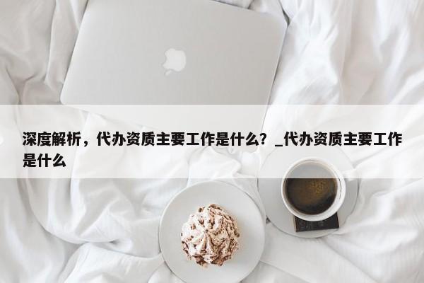 深度解析，代辦資質(zhì)主要工作是什么？_代辦資質(zhì)主要工作是什么