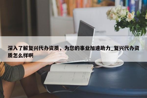 深入了解復(fù)興代辦資質(zhì)，為您的事業(yè)加速助力_復(fù)興代辦資質(zhì)怎么樣啊