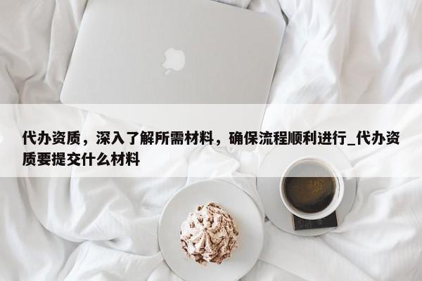 代辦資質(zhì)，深入了解所需材料，確保流程順利進(jìn)行_代辦資質(zhì)要提交什么材料