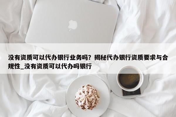 沒有資質(zhì)可以代辦銀行業(yè)務(wù)嗎？揭秘代辦銀行資質(zhì)要求與合規(guī)性_沒有資質(zhì)可以代辦嗎銀行