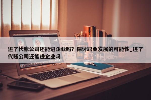 進了代賬公司還能進企業(yè)嗎？探討職業(yè)發(fā)展的可能性_進了代賬公司還能進企業(yè)嗎