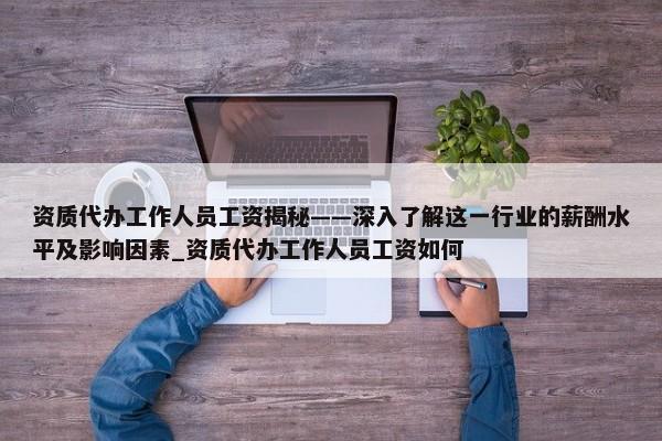 資質(zhì)代辦工作人員工資揭秘——深入了解這一行業(yè)的薪酬水平及影響因素_資質(zhì)代辦工作人員工資如何