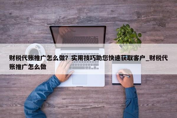 財(cái)稅代賬推廣怎么做？實(shí)用技巧助您快速獲取客戶_財(cái)稅代賬推廣怎么做