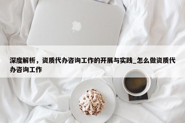 深度解析，資質(zhì)代辦咨詢工作的開展與實(shí)踐_怎么做資質(zhì)代辦咨詢工作