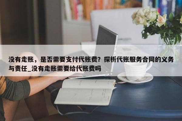 沒(méi)有走賬，是否需要支付代賬費(fèi)？探析代賬服務(wù)合同的義務(wù)與責(zé)任_沒(méi)有走賬需要給代賬費(fèi)嗎