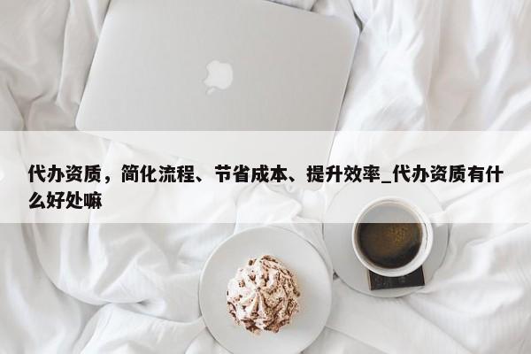 代辦資質(zhì)，簡化流程、節(jié)省成本、提升效率_代辦資質(zhì)有什么好處嘛