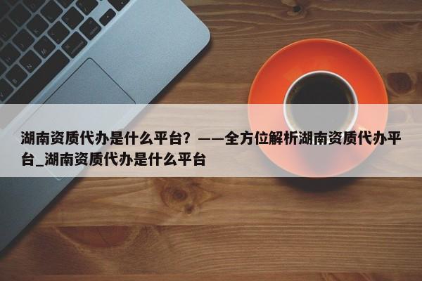 湖南資質(zhì)代辦是什么平臺？——全方位解析湖南資質(zhì)代辦平臺_湖南資質(zhì)代辦是什么平臺