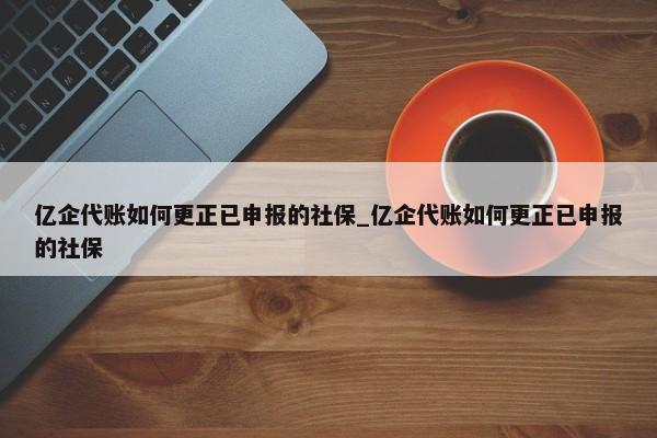 億企代賬如何更正已申報的社保_億企代賬如何更正已申報的社保