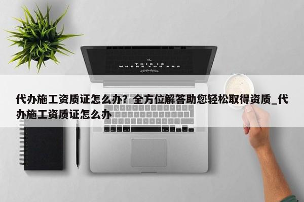 代辦施工資質(zhì)證怎么辦？全方位解答助您輕松取得資質(zhì)_代辦施工資質(zhì)證怎么辦