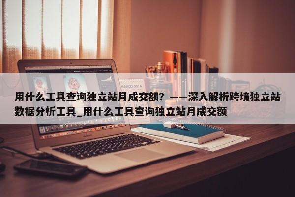 用什么工具查詢獨(dú)立站月成交額？——深入解析跨境獨(dú)立站數(shù)據(jù)分析工具_(dá)用什么工具查詢獨(dú)立站月成交額