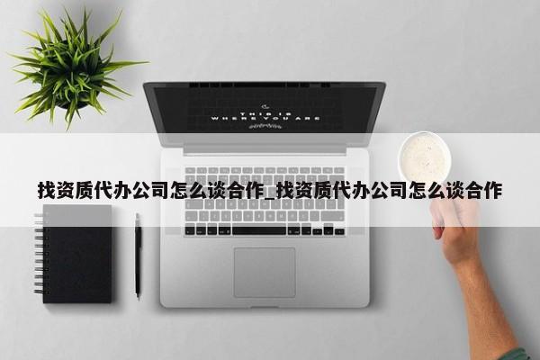 找資質(zhì)代辦公司怎么談合作_找資質(zhì)代辦公司怎么談合作