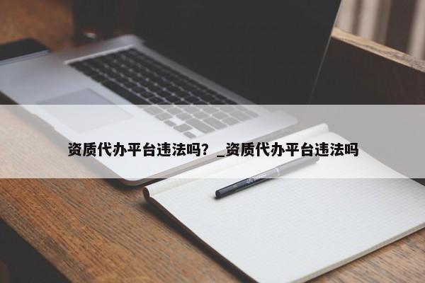 資質(zhì)代辦平臺(tái)違法嗎？_資質(zhì)代辦平臺(tái)違法嗎