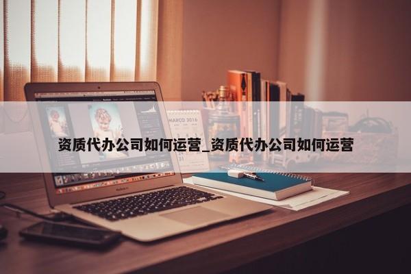 資質(zhì)代辦公司如何運營_資質(zhì)代辦公司如何運營