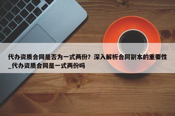 代辦資質(zhì)合同是否為一式兩份？深入解析合同副本的重要性_代辦資質(zhì)合同是一式兩份嗎