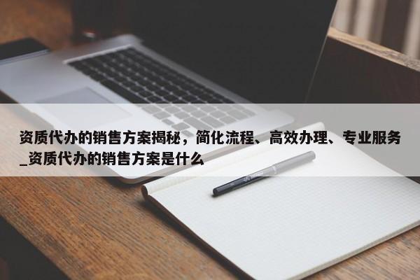 資質(zhì)代辦的銷售方案揭秘，簡化流程、高效辦理、專業(yè)服務(wù)_資質(zhì)代辦的銷售方案是什么