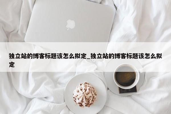 獨立站的博客標題該怎么擬定_獨立站的博客標題該怎么擬定