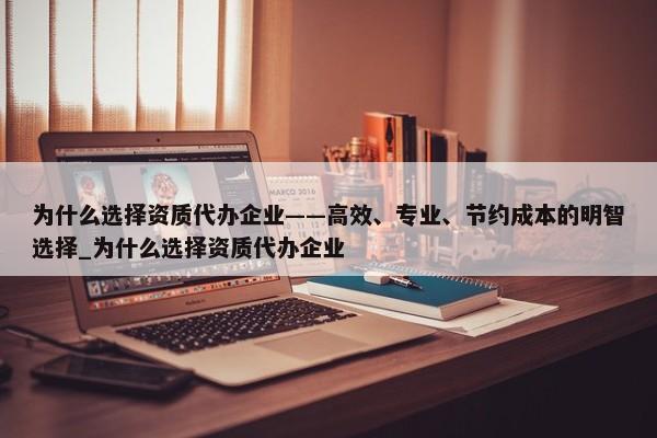 為什么選擇資質代辦企業(yè)——高效、專業(yè)、節(jié)約成本的明智選擇_為什么選擇資質代辦企業(yè)