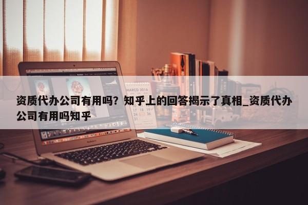 資質代辦公司有用嗎？知乎上的回答揭示了真相_資質代辦公司有用嗎知乎