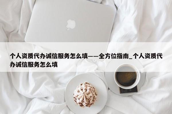 個(gè)人資質(zhì)代辦誠(chéng)信服務(wù)怎么填——全方位指南_個(gè)人資質(zhì)代辦誠(chéng)信服務(wù)怎么填