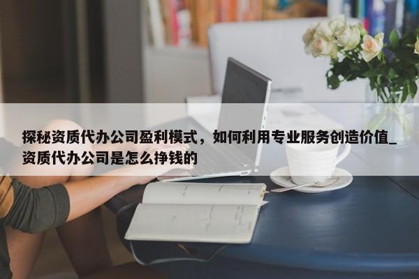 探秘資質(zhì)代辦公司盈利模式，如何利用專業(yè)服務(wù)創(chuàng)造價(jià)值_資質(zhì)代辦公司是怎么掙錢的